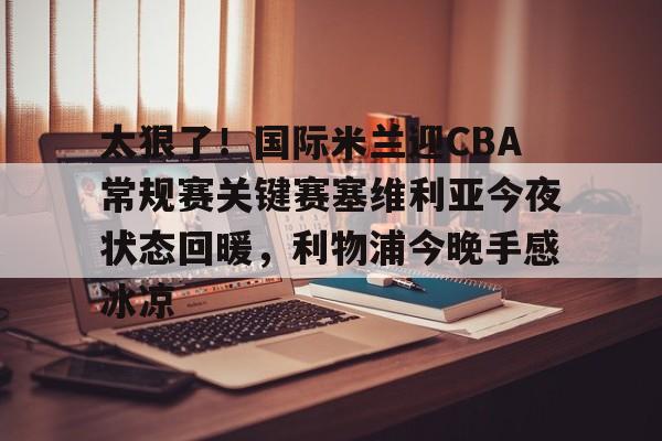 太狠了！国际米兰迎CBA常规赛关键赛塞维利亚今夜状态回暖，利物浦今晚手感冰凉的简单介绍