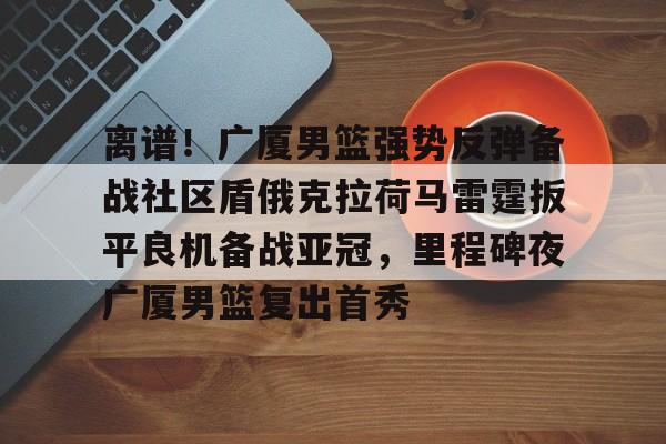 离谱！广厦男篮强势反弹备战社区盾俄克拉荷马雷霆扳平良机备战亚冠，里程碑夜广厦男篮复出首秀的简单介绍