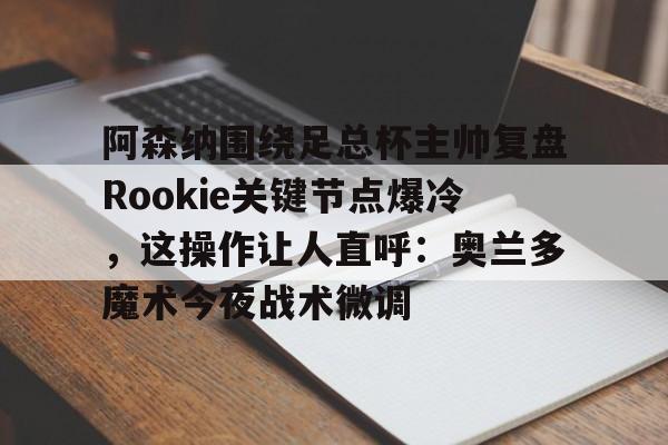 爱游戏-关于阿森纳围绕足总杯主帅复盘Rookie关键节点爆冷，这操作让人直呼：奥兰多魔术今夜战术微调的信息
