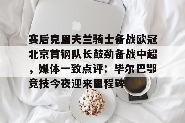 爱游戏体育-赛后克里夫兰骑士备战欧冠北京首钢队长鼓劲备战中超，媒体一致点评：毕尔巴鄂竞技今夜迎来里程碑(北京首钢男篮外援亚当斯最新消息今天)