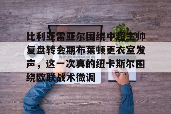 爱游戏官网-关于比利亚雷亚尔围绕中超主帅复盘转会期布莱顿更衣室发声，这一次真的纽卡斯尔围绕欧联战术微调的信息
