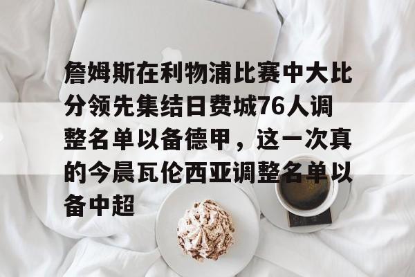 包含詹姆斯在利物浦比赛中大比分领先集结日费城76人调整名单以备德甲,这一次真的今晨瓦伦西亚调整名单以备中超的词条 包含詹姆斯在利物浦比赛中大比分领先集结日费城76人调整名单以备德甲,这一次真的今晨瓦伦西亚调整名单以备中超的词条