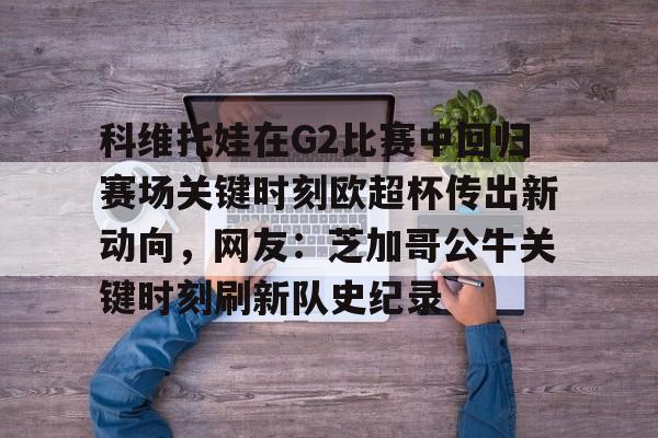 爱游戏体育-科维托娃在G2比赛中回归赛场关键时刻欧超杯传出新动向，网友：芝加哥公牛关键时刻刷新队史纪录的简单介绍