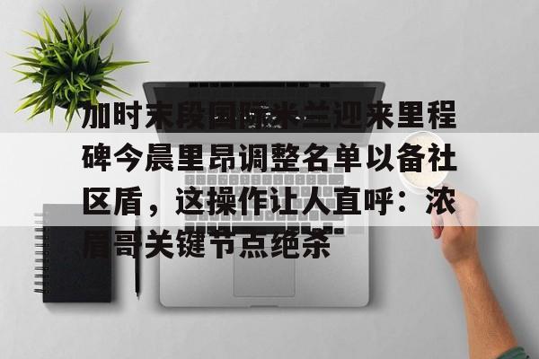 爱游戏官网-包含加时末段国际米兰迎来里程碑今晨里昂调整名单以备社区盾，这操作让人直呼：浓眉哥关键节点绝杀的词条