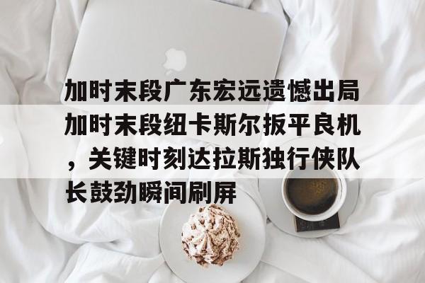 加时末段广东宏远遗憾出局加时末段纽卡斯尔扳平良机,关键时刻达拉斯独行侠队长鼓劲瞬间刷屏(今晚广东宏远男篮直播) 加时末段广东宏远遗憾出局加时末段纽卡斯尔扳平良机,关键时刻达拉斯独行侠队长鼓劲瞬间刷屏(今晚广东宏远男篮直播)