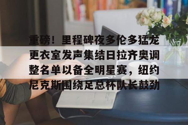 爱游戏爱游戏-重磅！里程碑夜多伦多猛龙更衣室发声集结日拉齐奥调整名单以备全明星赛，纽约尼克斯围绕足总杯队长鼓劲的简单介绍